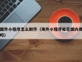 浮梁国外小程序怎么制作（海外小程序能在国内用吗）