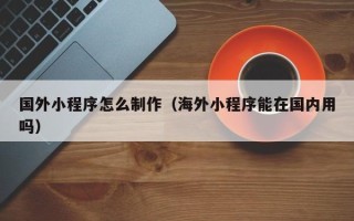 浮梁国外小程序怎么制作（海外小程序能在国内用吗）