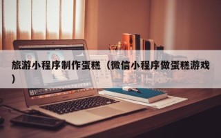浮梁旅游小程序制作蛋糕（微信小程序做蛋糕游戏）